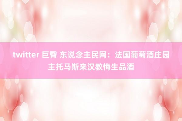 twitter 巨臀 东说念主民网：法国葡萄酒庄园主托马斯来汉教悔生品酒