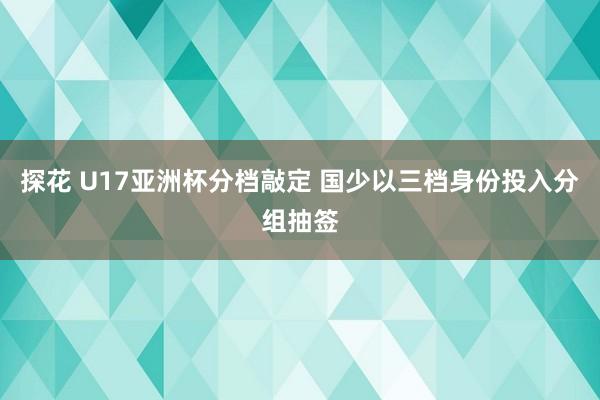 探花 U17亚洲杯分档敲定 国少以三档身份投入分组抽签