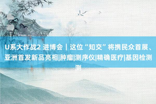 U系大作战2 进博会｜这位“知交”将携民众首展、亚洲首发新品亮相|肿瘤|测序仪|精确医疗|基因检测