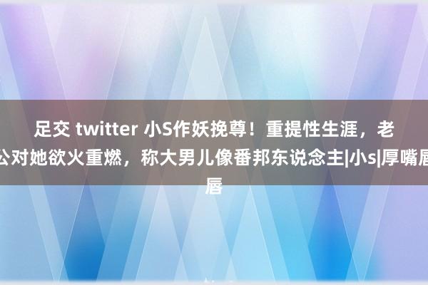 足交 twitter 小S作妖挽尊！重提性生涯，老公对她欲火重燃，称大男儿像番邦东说念主|小s|厚嘴唇