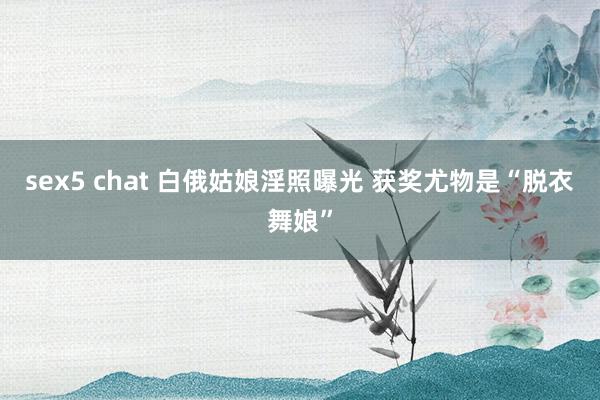 sex5 chat 白俄姑娘淫照曝光 获奖尤物是“脱衣舞娘”