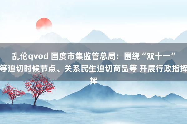 乱伦qvod 国度市集监管总局：围绕“双十一”等迫切时候节点、关系民生迫切商品等 开展行政指挥