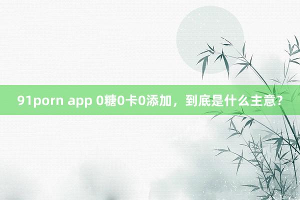 91porn app 0糖0卡0添加，到底是什么主意？