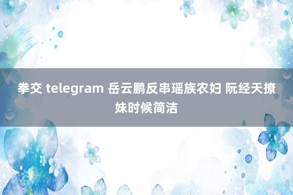 拳交 telegram 岳云鹏反串瑶族农妇 阮经天撩妹时候简洁