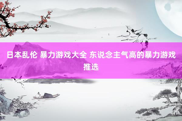 日本乱伦 暴力游戏大全 东说念主气高的暴力游戏推选