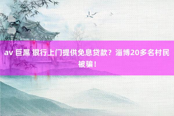 av 巨屌 银行上门提供免息贷款？淄博20多名村民被骗！