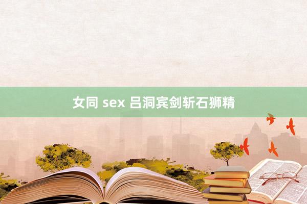 女同 sex 吕洞宾剑斩石狮精