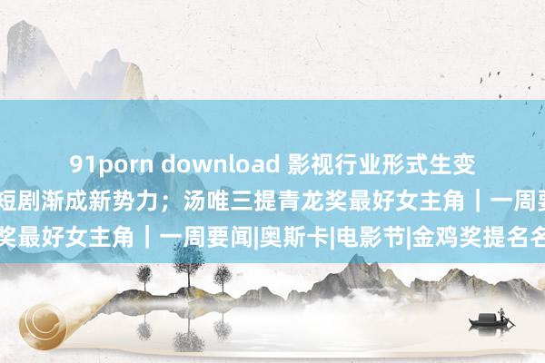 91porn download 影视行业形式生变：电影、长剧正安靖，微短剧渐成新势力；汤唯三提青龙奖最好女主角｜一周要闻|奥斯卡|电影节|金鸡奖提名名单