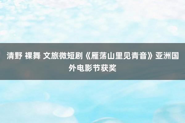 清野 裸舞 文旅微短剧《雁荡山里见青音》亚洲国外电影节获奖