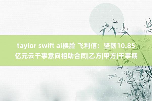 taylor swift ai换脸 飞利信：坚韧10.85亿元云干事意向相助合同|乙方|甲方|干事期