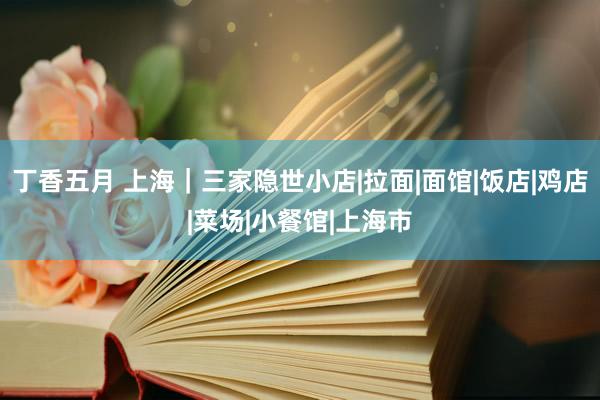 丁香五月 上海｜三家隐世小店|拉面|面馆|饭店|鸡店|菜场|小餐馆|上海市