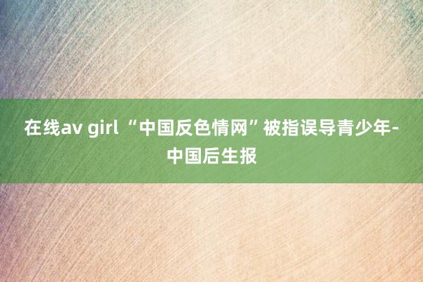 在线av girl “中国反色情网”被指误导青少年-中国后生报