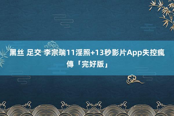 黑丝 足交 李宗瑞11淫照+13秒影片　App失控瘋傳「完好版」