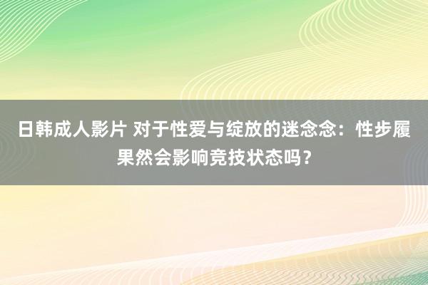 日韩成人影片 对于性爱与绽放的迷念念：性步履果然会影响竞技状态吗？