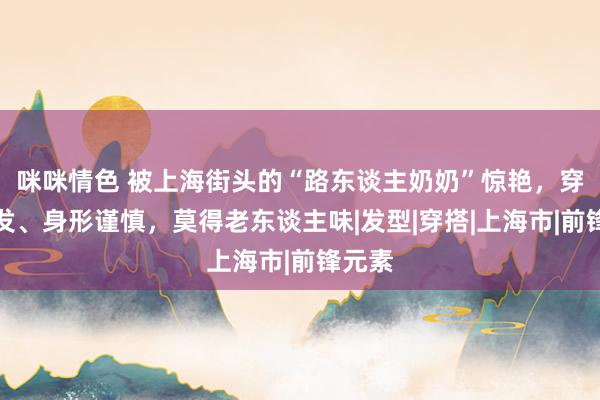 咪咪情色 被上海街头的“路东谈主奶奶”惊艳，穿衣阐发、身形谨慎，莫得老东谈主味|发型|穿搭|上海市|前锋元素