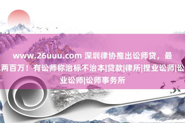 www.26uuu.com 深圳律协推出讼师贷，最高可恳求两百万！有讼师称治标不治本|贷款|律所|捏业讼师|讼师事务所