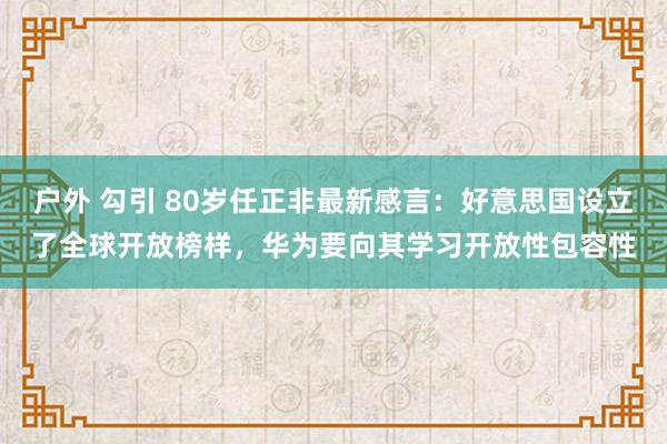 户外 勾引 80岁任正非最新感言：好意思国设立了全球开放榜样，华为要向其学习开放性包容性