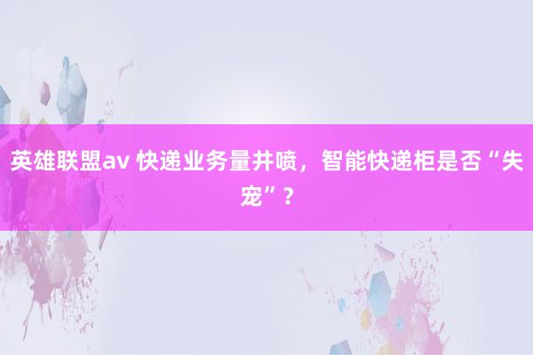 英雄联盟av 快递业务量井喷，智能快递柜是否“失宠”？