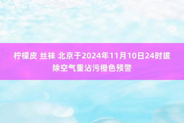 柠檬皮 丝袜 北京于2024年11月10日24时拔除空气重沾污橙色预警