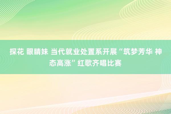 探花 眼睛妹 当代就业处置系开展“筑梦芳华 神态高涨”红歌齐唱比赛