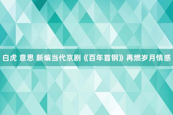 白虎 意思 新编当代京剧《百年首钢》再燃岁月情感