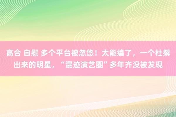 高合 自慰 多个平台被忽悠！太能编了，一个杜撰出来的明星，“混迹演艺圈”多年齐没被发现