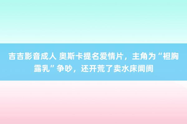 吉吉影音成人 奥斯卡提名爱情片，主角为“袒胸露乳”争吵，还开荒了卖水床阛阓