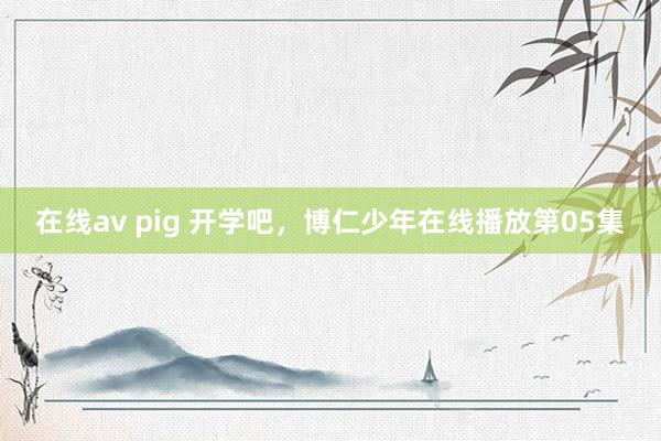 在线av pig 开学吧，博仁少年在线播放第05集