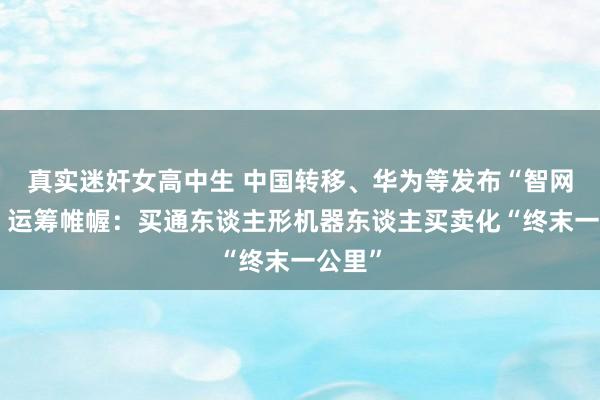 真实迷奸女高中生 中国转移、华为等发布“智网慧城”运筹帷幄：买通东谈主形机器东谈主买卖化“终末一公里”