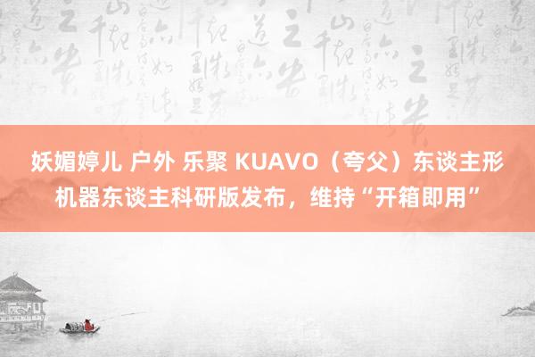 妖媚婷儿 户外 乐聚 KUAVO（夸父）东谈主形机器东谈主科研版发布，维持“开箱即用”