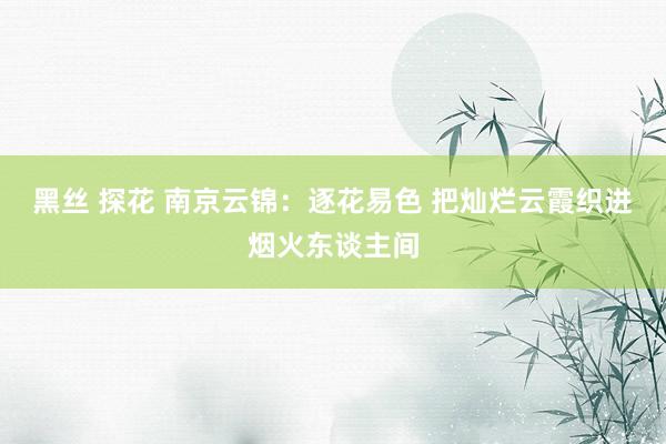 黑丝 探花 南京云锦：逐花易色 把灿烂云霞织进烟火东谈主间