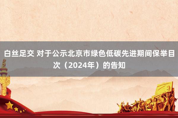 白丝足交 对于公示北京市绿色低碳先进期间保举目次（2024年）的告知