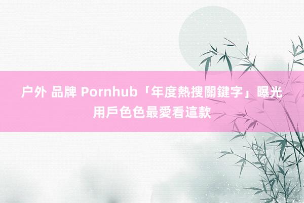 户外 品牌 Pornhub「年度熱搜關鍵字」曝光　用戶色色最愛看這款