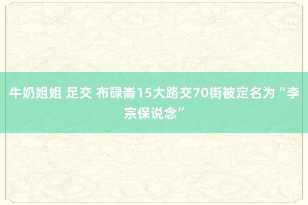 牛奶姐姐 足交 布碌崙15大路交70街被定名为“李宗保说念”