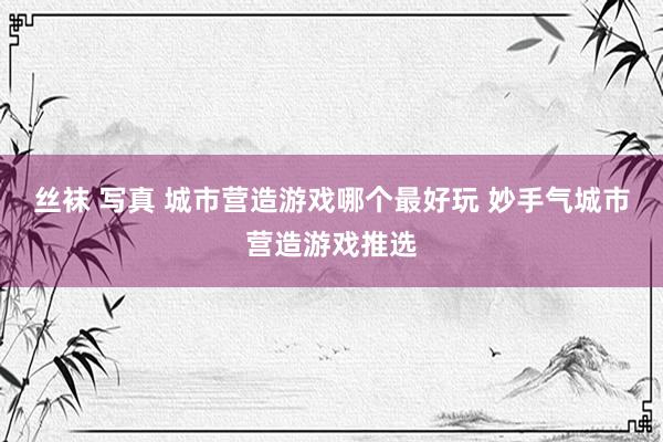 丝袜 写真 城市营造游戏哪个最好玩 妙手气城市营造游戏推选