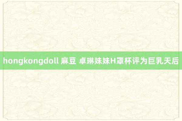 hongkongdoll 麻豆 卓琳妹妹H罩杯评为巨乳天后