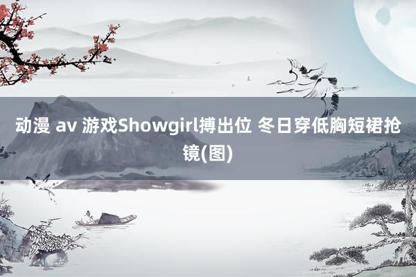 动漫 av 游戏Showgirl搏出位 冬日穿低胸短裙抢镜(图)