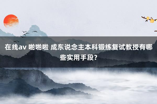 在线av 啪啪啦 成东说念主本科锻练复试教授有哪些实用手段？