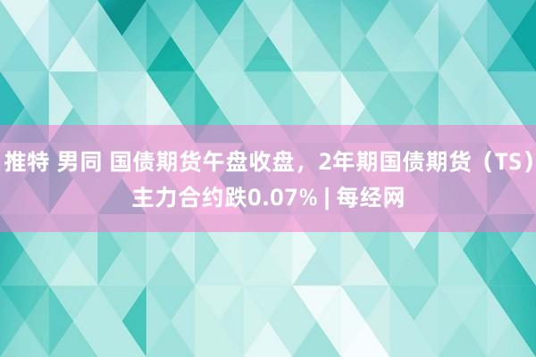 推特 男同 国债期货午盘收盘，2年期国债期货（TS）主力合约跌0.07% | 每经网